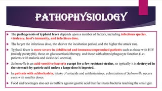  The pathogenesis of typhoid fever depends upon a number of factors, including infectious species,
virulence, host's immunity, and infectious dose.
 The larger the infectious dose, the shorter the incubation period, and the higher the attack rate.
 Typhoid fever is more severe in debilitated and immunocompromised patients such as those with HIV
(mainly paratyphi), those on glucocorticoid therapy, and those with altered phagocyte function (i.e.,
patients with malaria and sickle cell anemia).
 Salmonella is an acid-sensitive bacteria except for a few resistant strains, so typically it is destroyed in
the stomach by gastric acid unless a large dose is ingested.
 In patients with achlorhydria, intake of antacids and antihistamines, colonization of Salmonella occurs
even with smaller doses.
 Food and beverages also act as buffers against gastric acid that facilitates bacteria reaching the small gut.
Pathophysiology
 