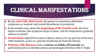  By the end of the third week, the patient is emaciated, abdominal
symptoms are marked, and mental disturbance is prominent.
 In favourable cases, about the beginning of the fourth week, the fever
begins to decline, the symptoms begin to abate, and the temperature gradually
returns to normal.
 If untreated, typhoid fever proves fatal in about 10 to 30 percent of all cases;
with treatment, as few as 1 percent of patients die from the disease.
 Patients with diseases such as cancer or sickle cell anemia are
particularly prone to develop serious and prolonged infection with S. Typhi.
Clinical Manifestations
 