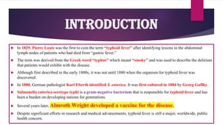  In 1829, Pierre Louis was the first to coin the term “typhoid fever” after identifying lesions in the abdominal
lymph nodes of patients who had died from “gastric fever.”
 The term was derived from the Greek word “typhus” which meant “smoky” and was used to describe the delirium
that patients would exhibit with the disease.
 Although first described in the early 1800s, it was not until 1880 when the organism for typhoid fever was
discovered.
 In 1880, German pathologist Karl Eberth identified S. enterica. It was first cultured in 1884 by Georg Gaffky.
 Salmonella enterica serotype typhi is a gram-negative bacterium that is responsible for typhoid fever and has
been a burden on developing nations for generations.
 Several years later, Almroth Wright developed a vaccine for the disease.
 Despite significant efforts in research and medical advancements, typhoid fever is still a major, worldwide, public
health concern.
Introduction
 