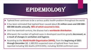  Typhoid fever continues to be a serious public health problem throughout the world.
 It has been estimated that typhoid fever caused about 21 million cases and 200 000–
600 000 deaths annually, 90% of which occurred in Asia.
 Until the twentieth century, the disease had a worldwide distribution.
 Afterward, the number of typhoid cases in developed countries greatly decreased, as
a result of changes in sanitation and hygiene.
 According to the World Health Organization (WHO), from the beginning of 2021
through December 12, 1,380,955 suspected cases of typhoid fever have been
reported including 502 deaths (CFR 0.03%), including 30,934 confirmed cases
Epidemiology
 