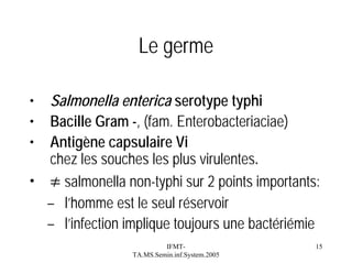 Le germe
•
•
•

Salmonella enterica serotype typhi
Bacille Gram -, (fam. Enterobacteriaciae)
Antigène capsulaire Vi
chez les souches les plus virulentes.
• ≠ salmonella non-typhi sur 2 points importants:
– l’homme est le seul réservoir
– l’infection implique toujours une bactériémie
IFMTTA.MS.Semin.inf.System.2005

15

 
