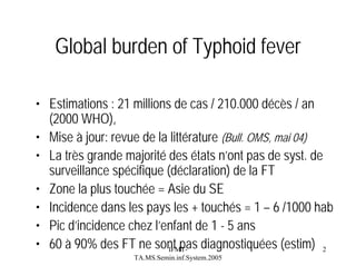 Global burden of Typhoid fever
• Estimations : 21 millions de cas / 210.000 décès / an
(2000 WHO),
• Mise à jour: revue de la littérature (Bull. OMS, mai 04)
• La très grande majorité des états n’ont pas de syst. de
surveillance spécifique (déclaration) de la FT
• Zone la plus touchée = Asie du SE
• Incidence dans les pays les + touchés = 1 – 6 /1000 hab
• Pic d’incidence chez l’enfant de 1 - 5 ans
• 60 à 90% des FT ne sont pas diagnostiquées (estim) 2
IFMTTA.MS.Semin.inf.System.2005

 