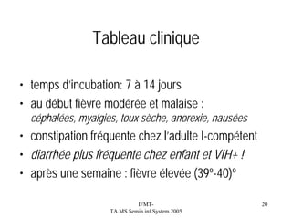 Tableau clinique
• temps d’incubation: 7 à 14 jours
• au début fièvre modérée et malaise :
céphalées, myalgies, toux sèche, anorexie, nausées

• constipation fréquente chez l’adulte I-compétent
• diarrhée plus fréquente chez enfant et VIH+ !
• après une semaine : fièvre élevée (39º-40)º
IFMTTA.MS.Semin.inf.System.2005

20

 