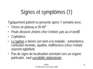 Signes et symptômes (1)
Typiquement patient se présente après 1 semaine avec:
• Fièvre en plateau à 39-40°
• Pouls dissocié (moins chez l’enfant, pas au st tardif)
• Céphalées
• Le tuphos a donné son nom à la maladie : somnolence,
confusion mentale, apathie, indifférence (chez l’enfant
souvent agitation)
• Pas de signe de localisation orientant vers un organe
particulier, sauf sensibilité abdominale
IFMTTA.MS.Semin.inf.System.2005

22

 