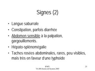 Signes (2)
• Langue saburrale
• Constipation, parfois diarrhée
• Abdomen sensible à la palpation,
gargouillements.
• Hépato-splénomégalie
• Taches rosées abdominales, rares, peu visibles,
mais très en faveur d’une typhoïde
IFMTTA.MS.Semin.inf.System.2005

23

 
