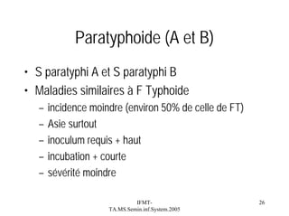 Paratyphoide (A et B)
• S paratyphi A et S paratyphi B
• Maladies similaires à F Typhoide
–
–
–
–
–

incidence moindre (environ 50% de celle de FT)
Asie surtout
inoculum requis + haut
incubation + courte
sévérité moindre
IFMTTA.MS.Semin.inf.System.2005

26

 