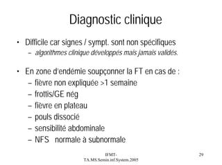 Diagnostic clinique
• Difficile car signes / sympt. sont non spécifiques
– algorithmes clinique développés mais jamais validés.

• En zone d’endémie soupçonner la FT en cas de :
– fièvre non expliquée >1 semaine
– frottis/GE nég
– fièvre en plateau
– pouls dissocié
– sensibilité abdominale
– NFS normale à subnormale
IFMTTA.MS.Semin.inf.System.2005

29

 