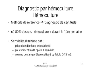 Diagnostic par hémoculture
Hémoculture
• Méthode de référence

diagnostic de certitude

• 60-80% des cas hémoculture + durant la 1ère semaine
• Sensibilité diminuée par :
– prise d’antibiotique antécédente
– prélèvement tardif après 1 semaine
– volume de sang prélevé cultivé trop faible (<15 ml)
IFMTTA.MS.Semin.inf.System.2005

32

 