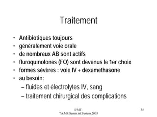 Traitement
•
•
•
•
•
•

Antibiotiques toujours
généralement voie orale
de nombreux AB sont actifs
fluroquinolones (FQ) sont devenus le 1er choix
formes sévères : voie IV + dexamethasone
au besoin:

– fluides et électrolytes IV, sang
– traitement chirurgical des complications
IFMTTA.MS.Semin.inf.System.2005

35

 