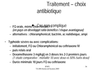 Traitement – choix
antibiotique
– FQ orale, même● Cas non! compliqué
chez l’enfant !
(en pays en développt ratio bénéfice / risque avantageux)
– alternatives : chloramphenicol, bactrim, ac nalidixique, ampi
• Typhoïde sévère ou avec complications:
– initialement, FQ ou Chloramphénicol ou ceftriaxone IV
– puis relais oral
– Dexamethasone 3 mg/kg/j en 3 doses les 2-3 premiers jours
(1 étude comparative : mortalité 10 avec dexa vs 50% /sans dexa)
– Durée minimale 10 jours FQ ou ceftriaxone
IFMTTA.MS.Semin.inf.System.2005

36

 