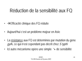 Réduction de la sensibilité aux FQ
•

Efficacité clinique des FQ réduite

• Aujourd’hui c’est un problème majeur en Asie
• La résistance aux FQ est déterminée par mutation du gène
gyrA, ce qui n’est cependant pas décrit chez S typhi
• Ici autre mécanisme opère une simple ↘ de sensibilité
IFMTTA.MS.Semin.inf.System.2005

41

 