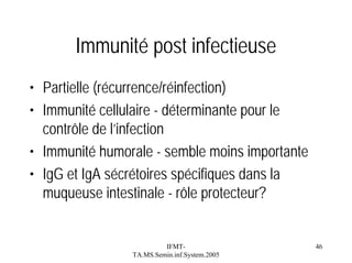 Immunité post infectieuse
• Partielle (récurrence/réinfection)
• Immunité cellulaire - déterminante pour le
contrôle de l’infection
• Immunité humorale - semble moins importante
• IgG et IgA sécrétoires spécifiques dans la
muqueuse intestinale - rôle protecteur?

IFMTTA.MS.Semin.inf.System.2005

46

 