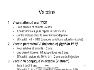 Vaccins
1. Vivant atténué oral TY21
–
–
–
–

Pour adultes et enfants >6 ans
3 doses initiales, puis rappel tous les 5 ans
Contra indiqué chez le sujet immunodéprimé
Efficacité : 42 – 78% (grandes variations selon les études)

2. Vaccin parentéral Vi (injectable) (typhim Vi ®)
– Pour adultes et enfants > 2 ans.
– Une dose initiale en IM, rappel tous les 2 ans.
– Efficacité : autour de 70 % à 1 - 2 ans après l’injection

3. Vaccin Vi conjugué injectable (Vietnam)
IFMT– Enfant de 2-5 ans
TA.MS.Semin.inf.System.2005
– Efficacité 91% à 2 ans candidat à être ajouté au PEV

47

 