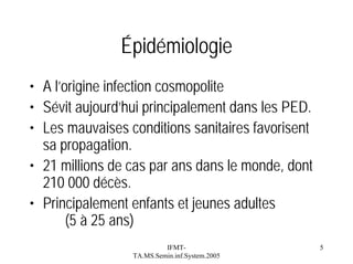 Épidémiologie
• A l’origine infection cosmopolite
• Sévit aujourd’hui principalement dans les PED.
• Les mauvaises conditions sanitaires favorisent
sa propagation.
• 21 millions de cas par ans dans le monde, dont
210 000 décès.
• Principalement enfants et jeunes adultes
(5 à 25 ans)
IFMTTA.MS.Semin.inf.System.2005

5

 