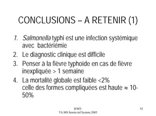 CONCLUSIONS – A RETENIR (1)
1. Salmonella typhi est une infection systémique
avec bactériémie
2. Le diagnostic clinique est difficile
3. Penser à la fièvre typhoïde en cas de fièvre
inexpliquée > 1 semaine
4. La mortalité globale est faible <2%
celle des formes compliquées est haute ≈ 1050%
IFMTTA.MS.Semin.inf.System.2005

52

 