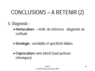 CONCLUSIONS – A RETENIR (2)
5. Diagnostic :
Hémoculture = méth. de référence - diagnostic de
certitude
Sérologie : sensibilité et spécificité faibles
Coproculture sans intérêt (sauf porteurs
chroniques)
IFMTTA.MS.Semin.inf.System.2005

53

 