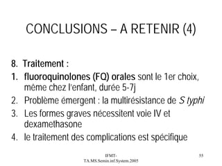 CONCLUSIONS – A RETENIR (4)
8. Traitement :
1. fluoroquinolones (FQ) orales sont le 1er choix,
même chez l’enfant, durée 5-7j
2. Problème émergent : la multirésistance de S typhi
3. Les formes graves nécessitent voie IV et
dexamethasone
4. le traitement des complications est spécifique
IFMTTA.MS.Semin.inf.System.2005

55

 