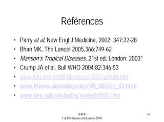 Références
•
•
•
•
•
•
•

Parry et al, New Engl J Medicine, 2002; 347:22-28
Bhan MK, The Lancet 2005,366:749-62
Manson’s Tropical Diseases, 21st ed, London, 2003*
Crump JA et al. Bull WHO 2004;82:346-53
www.info.gov.hk/dh/diseases/ CD/Typhoid.htm
www.thieme.de/endoscopy/ 05_00/ifoc_03.html
www.ianr.unl.edu/pubs/ water/nf505.htm
IFMTTA.MS.Semin.inf.System.2005

56

 