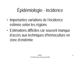 Épidémiologie - incidence
• Importantes variations de l’incidence
estimée selon les régions
• Estimations difficiles car souvent manque
d’accès aux techniques d’hémoculture en
zone d’endémie

IFMTTA.MS.Semin.inf.System.2005

6

 