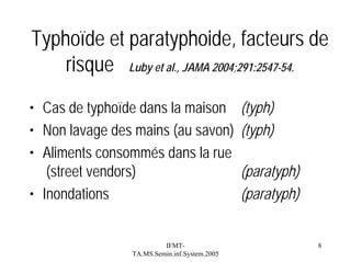 Typhoïde et paratyphoide, facteurs de
risque Luby et al., JAMA 2004;291:2547-54.
• Cas de typhoïde dans la maison
• Non lavage des mains (au savon)
• Aliments consommés dans la rue
(street vendors)
• Inondations

IFMTTA.MS.Semin.inf.System.2005

(typh)
(typh)
(paratyph)
(paratyph)

8

 