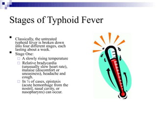 Stages of Typhoid Fever


Classically, the untreated
typhoid fever is broken down
into four different stages, each
lasting about a week.
Stage One:
 A slowly rising temperature
 Relative bradycardia
(unusually slow heart rate),
malaise (discomfort or
uneasiness), headache and
cough.
 In ¼ of cases, epistaxis
(acute hemorrhage from the
nostril, nasal cavity, or
nasopharynx) can occur.
 