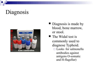 Diagnosis


Diagnosis is made by
blood, bone marrow,
or stool.
The Widal test is
commonly used to
diagnose Typhoid.
 Looks for salmonella
antibodies against
antigens O-somatic
and H-flagellar)
 