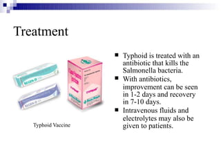 


Typhoid is treated with an
antibiotic that kills the
Salmonella bacteria.
With antibiotics,
improvement can be seen
in 1-2 days and recovery
in 7-10 days.
Intravenous fluids and
electrolytes may also be
given to patients.
Treatment
Typhoid Vaccine
 