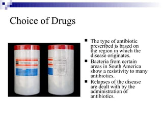 Choice of Drugs



The type of antibiotic
prescribed is based on
the region in which the
disease originates.
Bacteria from certain
areas in South America
show a resistivity to many
antibiotics.
Relapses of the disease
are dealt with by the
administration of
antibiotics.
 