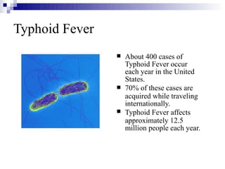 Typhoid Fever



About 400 cases of
Typhoid Fever occur
each year in the United
States.
70% of these cases are
acquired while traveling
internationally.
Typhoid Fever affects
approximately 12.5
million people each year.
 