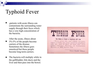 Typhoid Fever



,patients with acute illness can
contaminate the surrounding water
supply through their feces which
has a very high concentration of
the bacteria.
After the acute, illness about
3%-5% of the people become
carriers of the disease.
Sometimes the illness goes
unnoticed but these people
become long-term carriers.
The bacteria will multiply while in
the gallbladder, bile ducts and the
liver and then pass into the bowel.
 