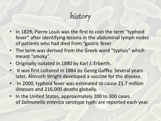 history
• In 1829, Pierre Louis was the first to coin the term “typhoid
fever” after identifying lesions in the abdominal lymph nodes
of patients who had died from “gastric fever
• The term was derived from the Greek word “typhus” which
meant “smoky”
• Originally isolated in 1880 by Karl J. Erberth.
• It was first cultured in 1884 by Georg Gaffky. Several years
later, Almroth Wright developed a vaccine for the disease.
• In 2000, typhoid fever was estimated to cause 21.7 million
illnesses and 216,000 deaths globally.
• In the United States, approximately 200 to 300 cases
of Salmonella enterica serotype typhi are reported each year.
 