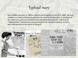Typhoid mary
• Mary Mallon was born in 1869 in Ireland and emigrated to the US in 1884. She had
worked in a variety of domestic positions for wealthy families prior to settling into
her career as a cook. As a healthy carrier of Salmonella typhi her nickname of
"Typhoid Mary" had become synonymous with the spread of disease, as many
were infected due to her denial of being ill.
 