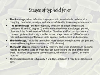 Stages of typhoid fever
• The first stage, when infection is symptomatic, may include malaise, dry
coughing, headache, myalgia, and a fever of steadily increasing temperature.
• The second stage , the fever typically levels off at a high temperature
(between 39 and 40 degree C) and is maintained over a prolonged period,
often until the fourth week of infection. Diarrhea and/or constipation are
common gastroenteritis signs in the second stage. In about 30% of cases, a
mild rash consisting of flat rose spots appears on the chest and abdomen.
• The third stage, This is the time when more serious complications can present.
Intestinal bleeding is common (up to 20% of cases).
• The fourth stage is characterized by recovery. The fever and delirium begin to
recede during this stage at week four (or even toward the end of the third
week) in a slow progressive convalescence, which can last up to 2 or more
months.
• The incubation period is typically 7–21 days, although it may be as long as 30
days.
 