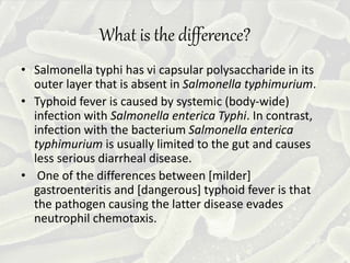 What is the difference?
• Salmonella typhi has vi capsular polysaccharide in its
outer layer that is absent in Salmonella typhimurium.
• Typhoid fever is caused by systemic (body-wide)
infection with Salmonella enterica Typhi. In contrast,
infection with the bacterium Salmonella enterica
typhimurium is usually limited to the gut and causes
less serious diarrheal disease.
• One of the differences between [milder]
gastroenteritis and [dangerous] typhoid fever is that
the pathogen causing the latter disease evades
neutrophil chemotaxis.
 