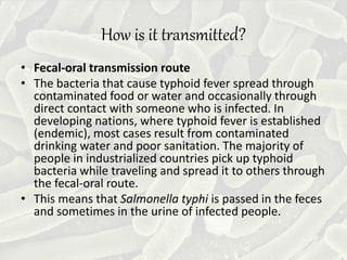 How is it transmitted?
• Fecal-oral transmission route
• The bacteria that cause typhoid fever spread through
contaminated food or water and occasionally through
direct contact with someone who is infected. In
developing nations, where typhoid fever is established
(endemic), most cases result from contaminated
drinking water and poor sanitation. The majority of
people in industrialized countries pick up typhoid
bacteria while traveling and spread it to others through
the fecal-oral route.
• This means that Salmonella typhi is passed in the feces
and sometimes in the urine of infected people.
 