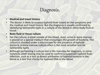 Diagnosis.
• Medical and travel history
• The doctor is likely to suspect typhoid fever based on the symptoms and
the medical and travel history. But the diagnosis is usually confirmed by
identifying Salmonella typhi in a culture of the blood or other body fluid or
tissue.
• Body fluid or tissue culture
• For the culture, a small sample of the blood, stool, urine or bone marrow
is placed on a special medium that encourages the growth of bacteria. The
culture is checked under a microscope for the presence of typhoid
bacteria. A bone marrow culture often is the most sensitive test for
Salmonella typhi.
• Although performing a culture test is the mainstay for diagnosis, in some
instances other testing may be used to confirm a suspected typhoid fever
infection, such as a test to detect antibodies to typhoid bacteria in the
blood or a test that checks for typhoid DNA in the blood.
 