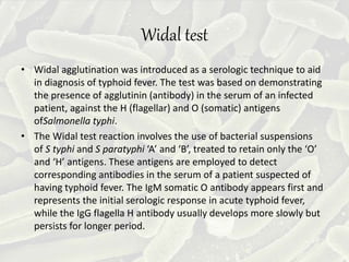 Widal test
• Widal agglutination was introduced as a serologic technique to aid
in diagnosis of typhoid fever. The test was based on demonstrating
the presence of agglutinin (antibody) in the serum of an infected
patient, against the H (flagellar) and O (somatic) antigens
ofSalmonella typhi.
• The Widal test reaction involves the use of bacterial suspensions
of S typhi and S paratyphi ‘A’ and ‘B’, treated to retain only the ‘O’
and ‘H’ antigens. These antigens are employed to detect
corresponding antibodies in the serum of a patient suspected of
having typhoid fever. The IgM somatic O antibody appears first and
represents the initial serologic response in acute typhoid fever,
while the IgG flagella H antibody usually develops more slowly but
persists for longer period.
 