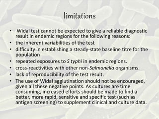 limitations
• Widal test cannot be expected to give a reliable diagnostic
result in endemic regions for the following reasons:
• the inherent variabilities of the test
• difficulty in establishing a steady-state baseline titre for the
population
• repeated exposures to S typhi in endemic regions.
• cross-reactivities with other non-Salmonella organisms.
• lack of reproducibility of the test result.
• The use of Widal agglutination should not be encouraged,
given all these negative points. As cultures are time
consuming, increased efforts should be made to find a
better, more rapid, sensitive and specific test (such as
antigen screening) to supplement clinical and culture data.
 