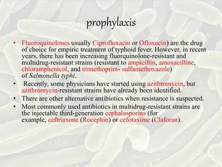 prophylaxis
• Fluoroquinolones usually Ciprofloxacin or Ofloxacin) are the drug
of choice for empiric treatment of typhoid fever. However, in recent
years, there has been increasing fluorquinolone-resistant and
multidrug-resistant strains (resistant to ampicillin, amoxacilline,
chloramphenicol, and trimethoprim- sulfamethoxazole)
of Salmonella typhi.
• Recently, some physicians have started using azithromycin, but
azithromycin-resistant strains have already been identified.
• There are other alternative antibiotics when resistance is suspected.
• Most commonly used antibiotics in multidrug-resistant strains are
the injectable third-generation cephalosporins (for
example, ceftriaxone (Rocephin) or cefotaxime (Claforan).
 