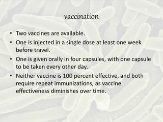 vaccination
• Two vaccines are available.
• One is injected in a single dose at least one week
before travel.
• One is given orally in four capsules, with one capsule
to be taken every other day.
• Neither vaccine is 100 percent effective, and both
require repeat immunizations, as vaccine
effectiveness diminishes over time.
 