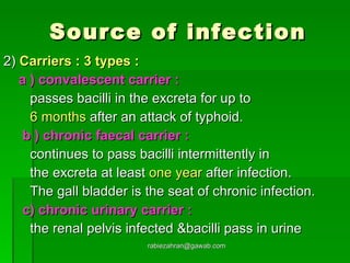 Source of infection 2)  Carriers : 3 types : a ) convalescent carrier : passes bacilli in the excreta for up to  6 months  after an attack of typhoid.  b ) chronic faecal carrier : continues to pass bacilli intermittently in the excreta at least  one year  after infection. The gall bladder is the seat of chronic infection. c) chronic urinary carrier : the renal pelvis infected &bacilli pass in urine [email_address] 