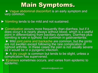 Main Symptoms.     ►   Vague abdominal discomfort  is an early symptom and very common. ►   Vomiting  tends to be mild and not sustained.  ►   Constipation  occurs more frequently than diarrhea, but if it does occur it is nearly always without blood, which is a useful point in differentiating from bacillary dysentery. Diarrhea plus vomiting is rare in typhoid, but common in gastroenteritis.   ►   Mild  joint pains and backache  are common, but the joints are not swollen except following the rare complication of typhoid arthritis. In these cases the pain is not usually severe as it would be in a pyogenic infection.   ►   A  dry cough  is common but tends to be slight, unless a complication has supervened.  ►   Epistaxis  sometimes occurs, and varies from epidemic to epidemic. [email_address] 