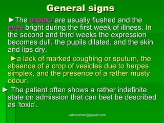General signs   ► The  cheeks  are usually flushed and the  eyes  bright during the first week of illness. In the second and third weeks the expression becomes dull, the pupils dilated, and the skin and lips dry.   ► a lack of marked coughing or sputum, the absence of a crop of vesicles due to herpes simplex, and the presence of a rather musty odour.   ►  The patient often shows a rather indefinite state on admission that can best be described as ‘toxic’. [email_address] 