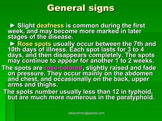 General signs    ►  Slight  deafness  is common during the first week, and may become more marked in later stages of the disease.   ►   Rose spots  usually occur between the 7th and 10th days of illness. Each spot lasts for 3 to 4 days, and then disappears completely. The spots may continue to appear for another 1 to 2 weeks.  The spots are  rose-colored , slightly raised and fade on pressure. They occur mainly on the abdomen and chest, and occasionally on the back, upper arms and thighs. The spots number usually less than 12 in typhoid, but are much more numerous in the paratyphoid. [email_address] 