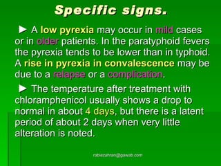 Specific signs.   ►   A  low pyrexia  may occur in  mild  cases or in  older  patients. In the paratyphoid fevers the pyrexia tends to be lower than in typhoid. A  rise in pyrexia in convalescence  may be due to a  relapse  or a  complication .   ►   The temperature after treatment with chloramphenicol usually shows a drop to normal in about  4 days , but there is a latent period of about 2 days when very little alteration is noted. [email_address] 