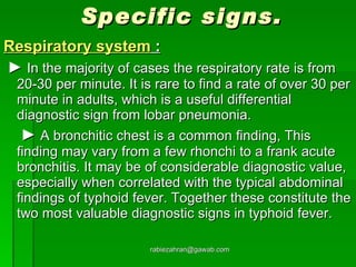 Specific signs. Respiratory system  : ►   In the majority of cases the respiratory rate is from 20-30 per minute. It is rare to find a rate of over 30 per minute in adults, which is a useful differential diagnostic sign from lobar pneumonia.   ►   A bronchitic chest is a common finding, This finding may vary from a few rhonchi to a frank acute bronchitis. It may be of considerable diagnostic value, especially when correlated with the typical abdominal findings of typhoid fever. Together these constitute the two most valuable diagnostic signs in typhoid fever. [email_address] 