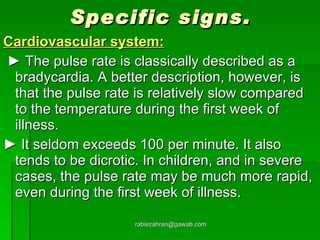 Specific signs. Cardiovascular system: ►  The pulse rate is classically described as a bradycardia. A better description, however, is that the pulse rate is relatively slow compared to the temperature during the first week of illness.  ►  It seldom exceeds 100 per minute. It also tends to be dicrotic. In children, and in severe cases, the pulse rate may be much more rapid, even during the first week of illness.  [email_address] 