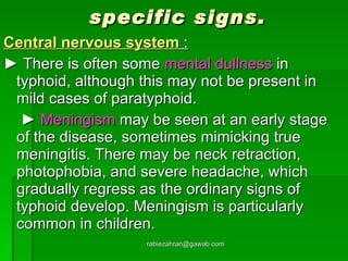 specific signs. Central nervous system  : ►  There is often some  mental dullness  in typhoid, although this may not be present in mild cases of paratyphoid.   ►  Meningism  may be seen at an early stage of the disease, sometimes mimicking true meningitis. There may be neck retraction, photophobia, and severe headache, which gradually regress as the ordinary signs of typhoid develop. Meningism is particularly common in children. [email_address] 