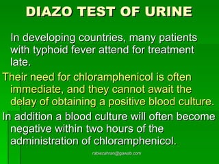 DIAZO TEST OF URINE   In developing countries, many patients with typhoid fever attend for treatment late.  Their need for chloramphenicol is often immediate, and they cannot await the delay of obtaining a positive blood culture.   In addition a blood culture will often become negative within two hours of the administration of chloramphenicol. [email_address] 
