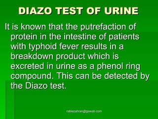 DIAZO TEST OF URINE   It is known that the putrefaction of protein in the intestine of patients with typhoid fever results in a breakdown product which is excreted in urine as a phenol ring compound. This can be detected by the Diazo test. [email_address] 